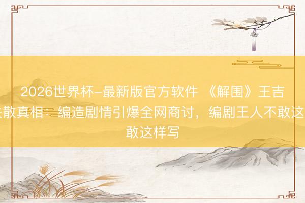 2026世界杯-最新版官方软件 《解围》王吉祥失散真相:编造剧情引爆全网商讨,编剧王人不敢这样写