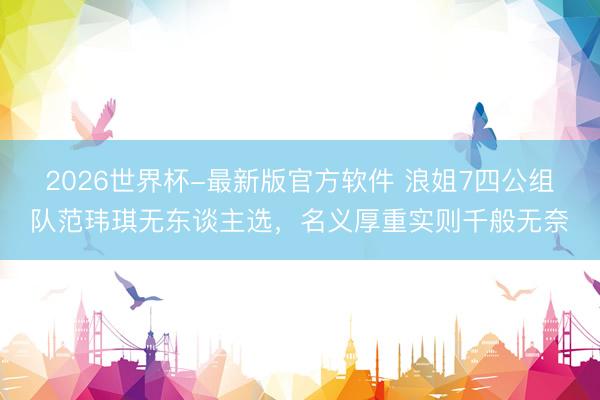 2026世界杯-最新版官方软件 浪姐7四公组队范玮琪无东谈主选，名义厚重实则千般无奈