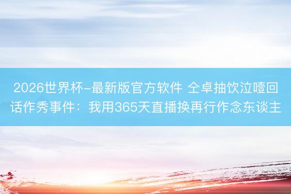 2026世界杯-最新版官方软件 仝卓抽饮泣噎回话作秀事件:我用365天直播换再行作念东谈主