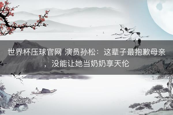 世界杯压球官网 演员孙松：这辈子最抱歉母亲，没能让她当奶奶享天伦
