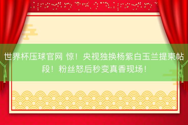 世界杯压球官网 惊！央视独换杨紫白玉兰提柬帖段！粉丝怒后秒变真香现场！