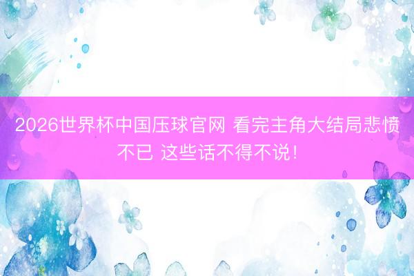 2026世界杯中国压球官网 看完主角大结局悲愤不已 这些话不得不说!