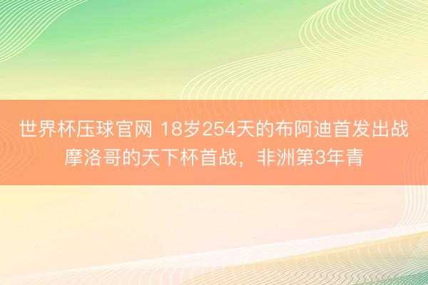世界杯压球官网 18岁254天的布阿迪首发出战摩洛哥的天下杯首战，非洲第3年青