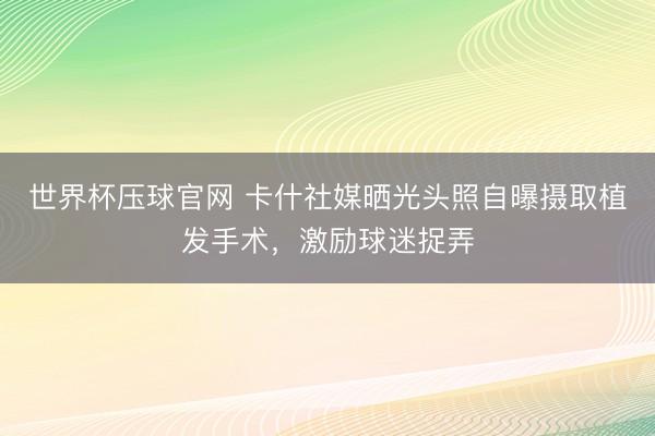 世界杯压球官网 卡什社媒晒光头照自曝摄取植发手术，激励球迷捉弄