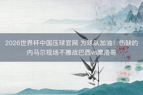2026世界杯中国压球官网 为球队加油！伤缺的内马尔现场不雅战巴西vs摩洛哥