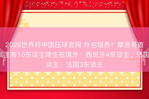 2026世界杯中国压球官网 外包培养!摩洛哥首发11东谈主有10东谈主降生在境外:西班牙4东谈主、法国3东谈主