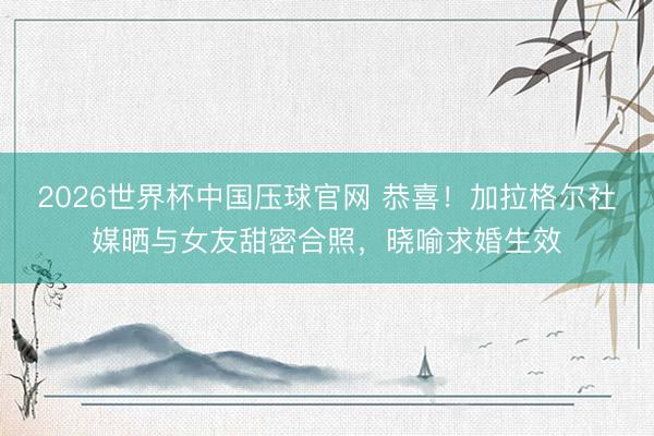 2026世界杯中国压球官网 恭喜！加拉格尔社媒晒与女友甜密合照，晓喻求婚生效