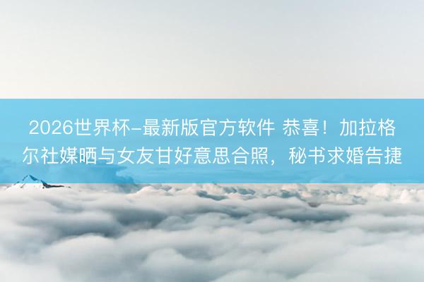 2026世界杯-最新版官方软件 恭喜！加拉格尔社媒晒与女友甘好意思合照，秘书求婚告捷