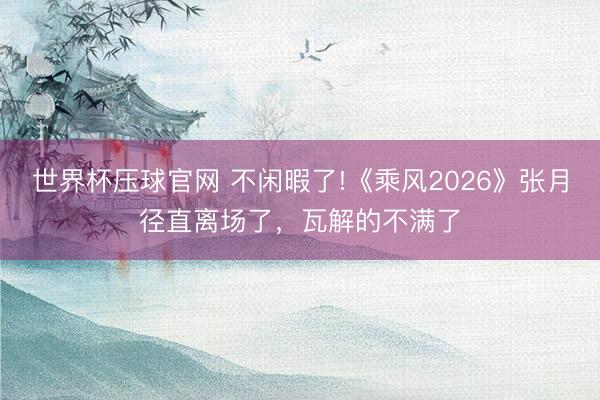 世界杯压球官网 不闲暇了!《乘风2026》张月径直离场了，瓦解的不满了
