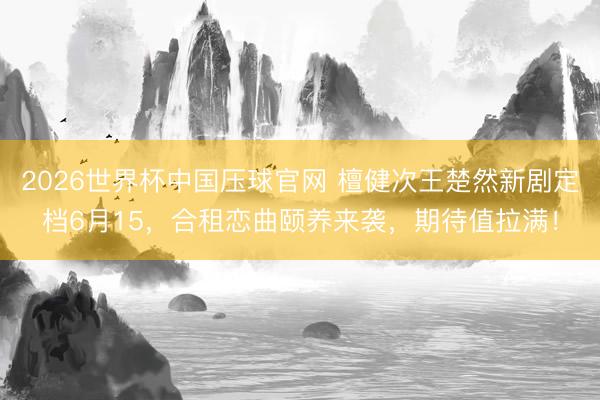 2026世界杯中国压球官网 檀健次王楚然新剧定档6月15，合租恋曲颐养来袭，期待值拉满！