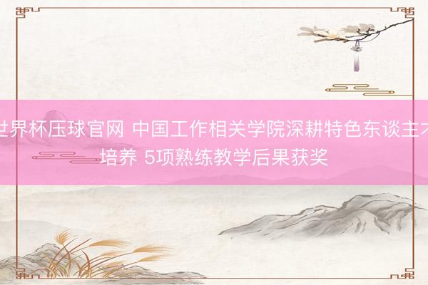 世界杯压球官网 中国工作相关学院深耕特色东谈主才培养 5项熟练教学后果获奖