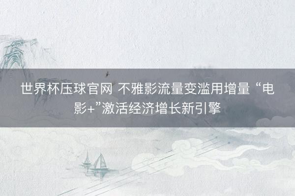 世界杯压球官网 不雅影流量变滥用增量 “电影+”激活经济增长新引擎