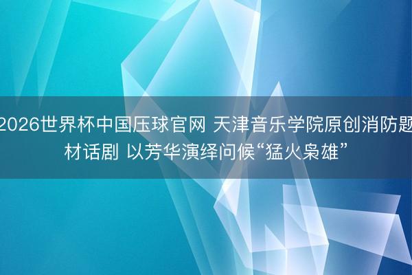 2026世界杯中国压球官网 天津音乐学院原创消防题材话剧 以芳华演绎问候“猛火枭雄”