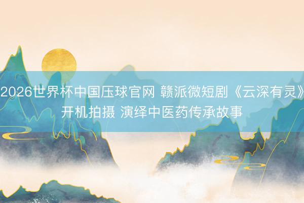 2026世界杯中国压球官网 赣派微短剧《云深有灵》开机拍摄 演绎中医药传承故事