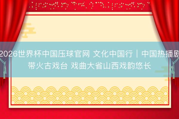 2026世界杯中国压球官网 文化中国行｜中国热播剧带火古戏台 戏曲大省山西戏韵悠长