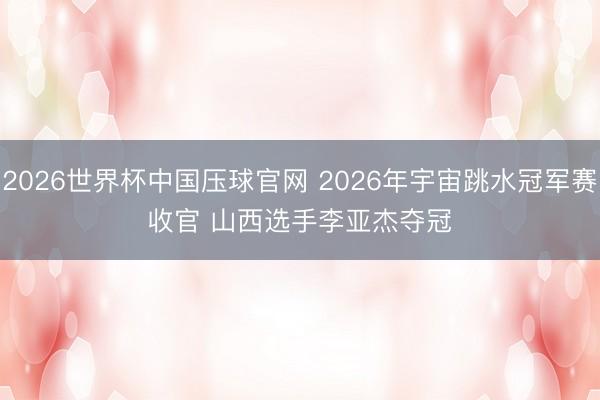 2026世界杯中国压球官网 2026年宇宙跳水冠军赛收官 山西选手李亚杰夺冠