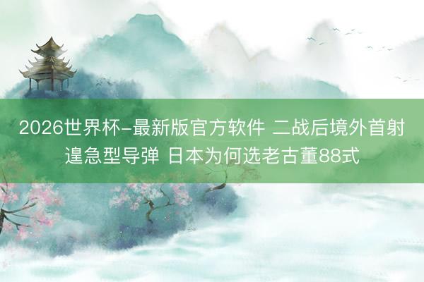 2026世界杯-最新版官方软件 二战后境外首射遑急型导弹 日本为何选老古董88式
