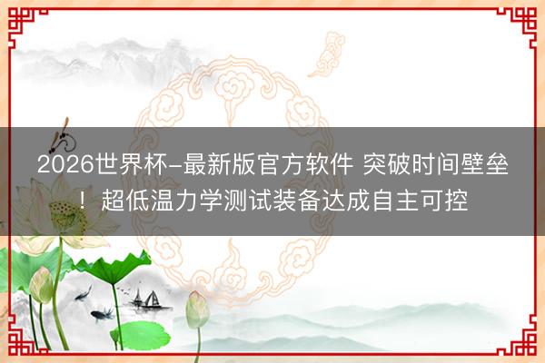 2026世界杯-最新版官方软件 突破时间壁垒！超低温力学测试装备达成自主可控