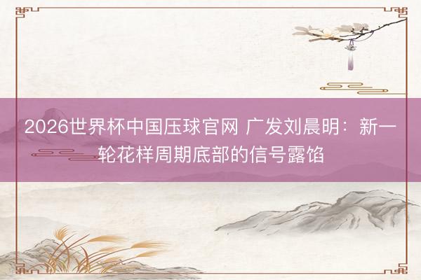 2026世界杯中国压球官网 广发刘晨明：新一轮花样周期底部的信号露馅