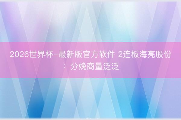 2026世界杯-最新版官方软件 2连板海亮股份：分娩商量泛泛