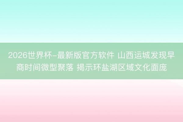 2026世界杯-最新版官方软件 山西运城发现早商时间微型聚落 揭示环盐湖区域文化面庞
