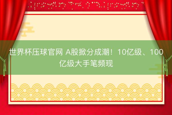 世界杯压球官网 A股掀分成潮!10亿级、100亿级大手笔频现