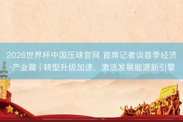 2026世界杯中国压球官网 首席记者谈首季经济·产业篇 | 转型升级加速,激活发展能源新引擎