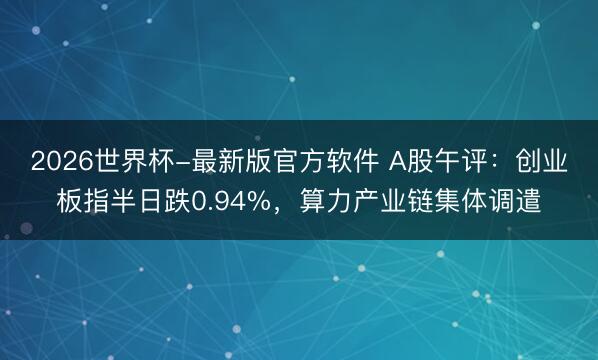 2026世界杯-最新版官方软件 A股午评：创业板指半日跌0.94%，算力产业链集体调遣