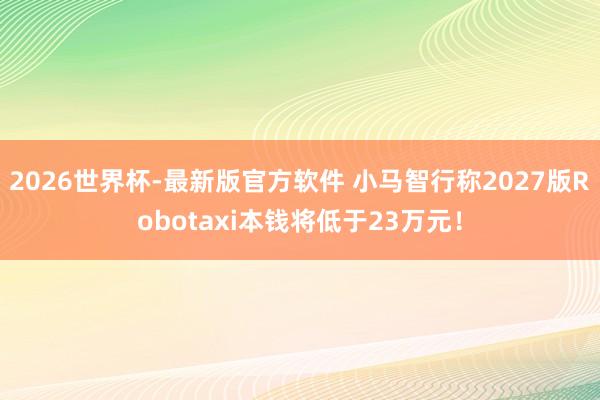2026世界杯-最新版官方软件 小马智行称2027版Robotaxi本钱将低于23万元！