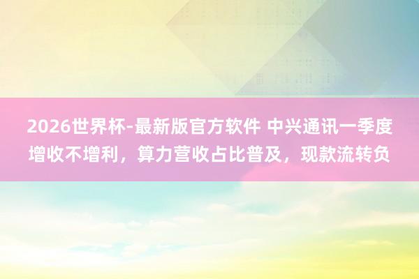 2026世界杯-最新版官方软件 中兴通讯一季度增收不增利,算力营收占比普及,现款流转负
