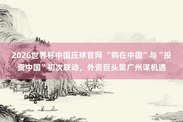 2026世界杯中国压球官网 “购在中国”与“投资中国”初次联动，外资巨头聚广州谋机遇