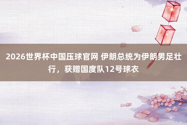2026世界杯中国压球官网 伊朗总统为伊朗男足壮行，获赠国度队12号球衣