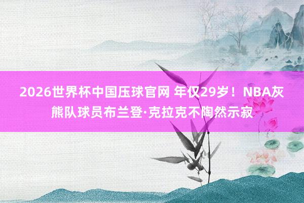 2026世界杯中国压球官网 年仅29岁！NBA灰熊队球员布兰登·克拉克不陶然示寂