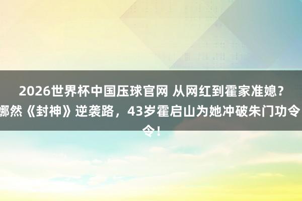 2026世界杯中国压球官网 从网红到霍家准媳？娜然《封神》逆袭路，43岁霍启山为她冲破朱门功令！