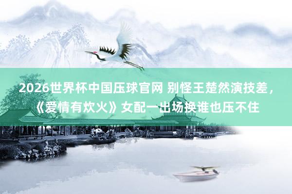 2026世界杯中国压球官网 别怪王楚然演技差，《爱情有炊火》女配一出场换谁也压不住