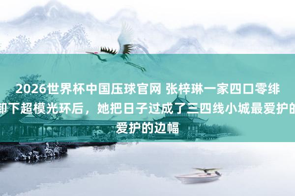 2026世界杯中国压球官网 张梓琳一家四口零绯闻：卸下超模光环后，她把日子过成了三四线小城最爱护的边幅