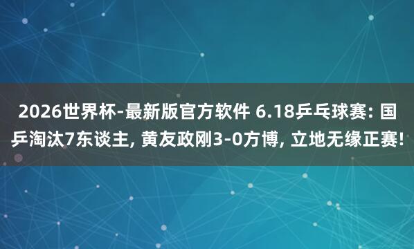 2026世界杯-最新版官方软件 6.18乒乓球赛: 国乒淘汰7东谈主, 黄友政刚3-0方博, 立地无缘正赛!