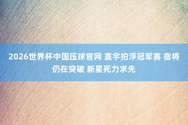 2026世界杯中国压球官网 寰宇拍浮冠军赛 宿将仍在突破 新星死力求先