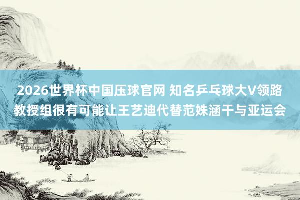 2026世界杯中国压球官网 知名乒乓球大V领路教授组很有可能让王艺迪代替范姝涵干与亚运会