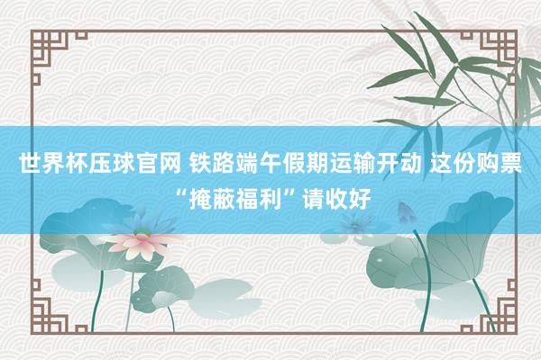 世界杯压球官网 铁路端午假期运输开动 这份购票“掩蔽福利”请收好