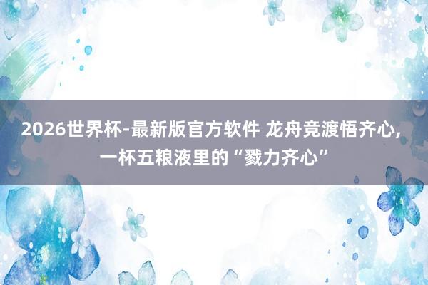 2026世界杯-最新版官方软件 龙舟竞渡悟齐心， 一杯五粮液里的“戮力齐心”