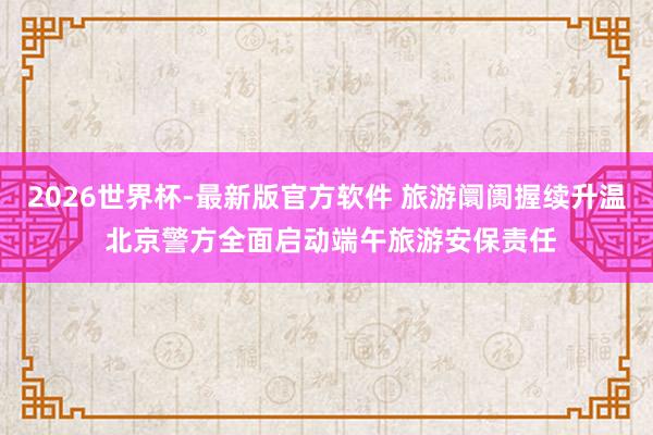 2026世界杯-最新版官方软件 旅游阛阓握续升温 北京警方全面启动端午旅游安保责任