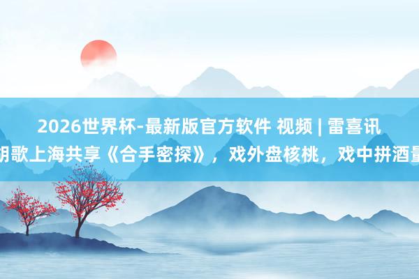2026世界杯-最新版官方软件 视频 | 雷喜讯胡歌上海共享《合手密探》，戏外盘核桃，戏中拼酒量