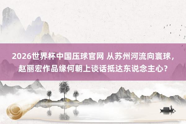2026世界杯中国压球官网 从苏州河流向寰球，赵丽宏作品缘何朝上谈话抵达东说念主心？
