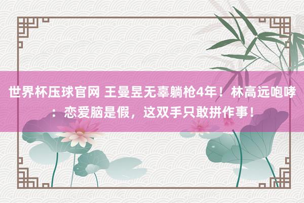 世界杯压球官网 王曼昱无辜躺枪4年!林高远咆哮:恋爱脑是假,这双手只敢拼作事!