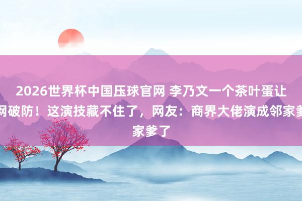 2026世界杯中国压球官网 李乃文一个茶叶蛋让全网破防!这演技藏不住了,网友:商界大佬演成邻家爹了