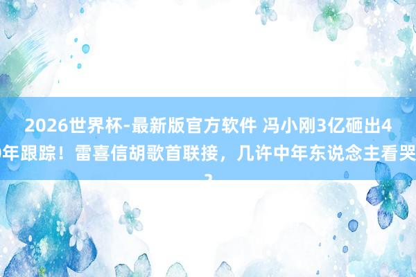 2026世界杯-最新版官方软件 冯小刚3亿砸出40年跟踪!雷喜信胡歌首联接,几许中年东说念主看哭?